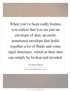 When you’ve been really beaten, you realize that you are just an envelope of skin, an easily penetrated envelope that holds together a lot of fluids and some rigid structures, which in their turn can simply be broken and invaded Picture Quote #1