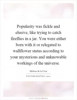 Popularity was fickle and elusive, like trying to catch fireflies in a jar. You were either born with it or relegated to wallflower status according to your mysterious and unknowable workings of the universe Picture Quote #1
