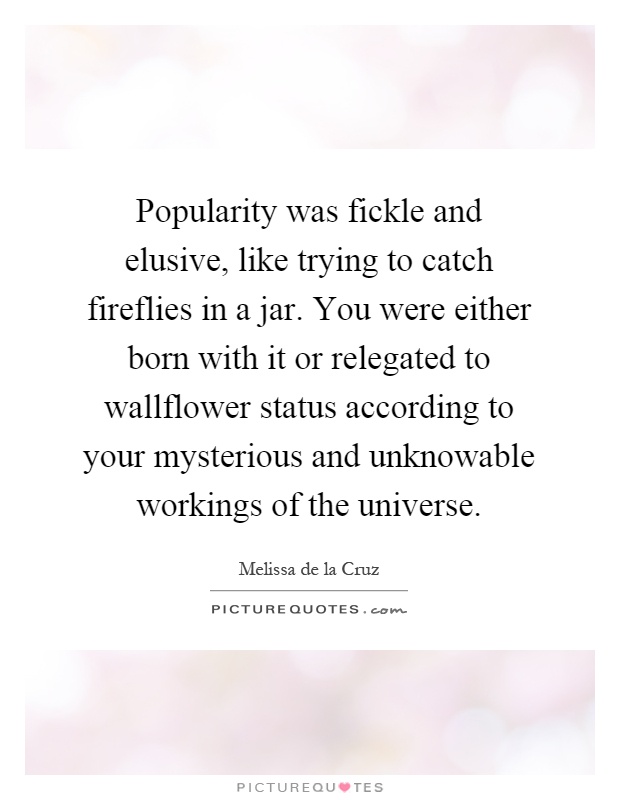 Popularity was fickle and elusive, like trying to catch fireflies in a jar. You were either born with it or relegated to wallflower status according to your mysterious and unknowable workings of the universe Picture Quote #1