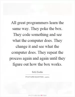 All great programmers learn the same way. They poke the box. They code something and see what the computer does. They change it and see what the computer does. They repeat the process again and again until they figure out how the box works Picture Quote #1