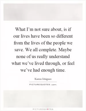 What I’m not sure about, is if our lives have been so different from the lives of the people we save. We all complete. Maybe none of us really understand what we’ve lived through, or feel we’ve had enough time Picture Quote #1