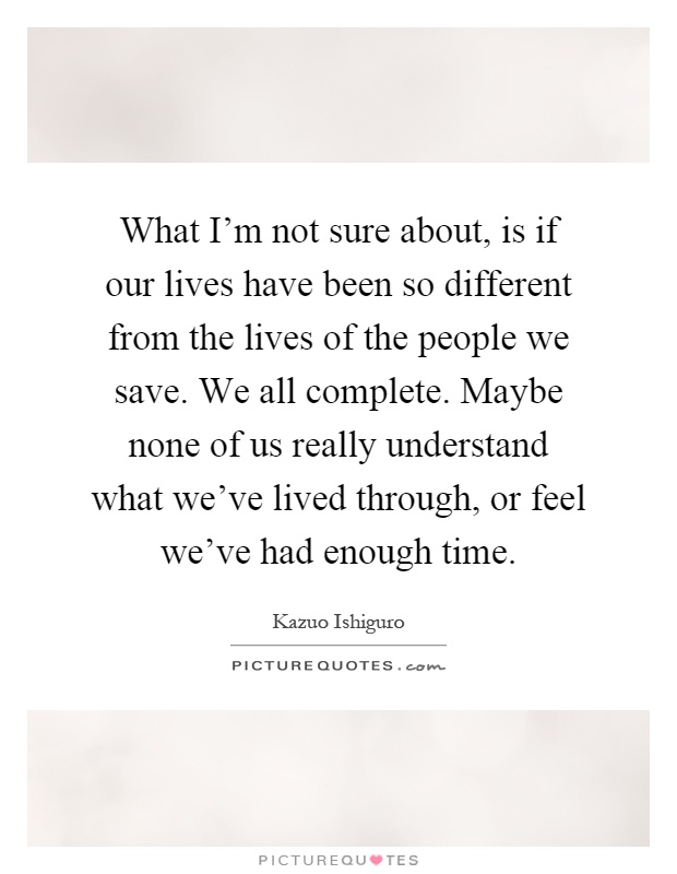 What I'm not sure about, is if our lives have been so different from the lives of the people we save. We all complete. Maybe none of us really understand what we've lived through, or feel we've had enough time Picture Quote #1