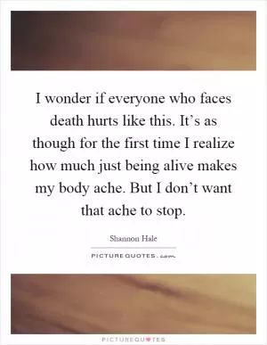 I wonder if everyone who faces death hurts like this. It’s as though for the first time I realize how much just being alive makes my body ache. But I don’t want that ache to stop Picture Quote #1