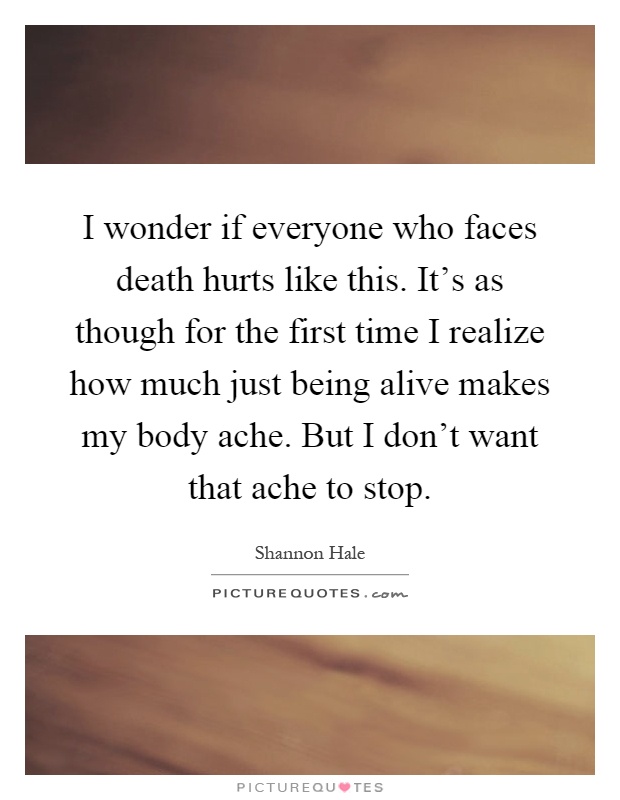 I wonder if everyone who faces death hurts like this. It's as though for the first time I realize how much just being alive makes my body ache. But I don't want that ache to stop Picture Quote #1