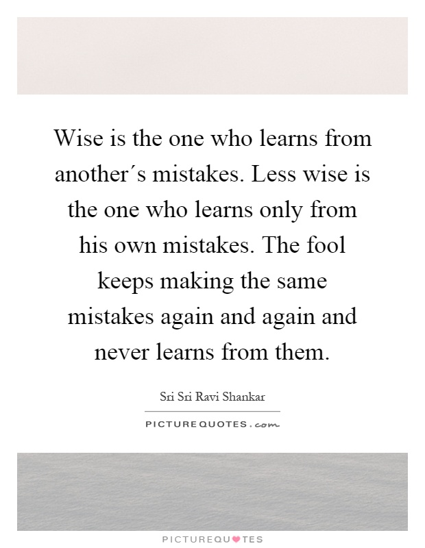 Wise is the one who learns from another´s mistakes. Less wise is the one who learns only from his own mistakes. The fool keeps making the same mistakes again and again and never learns from them Picture Quote #1