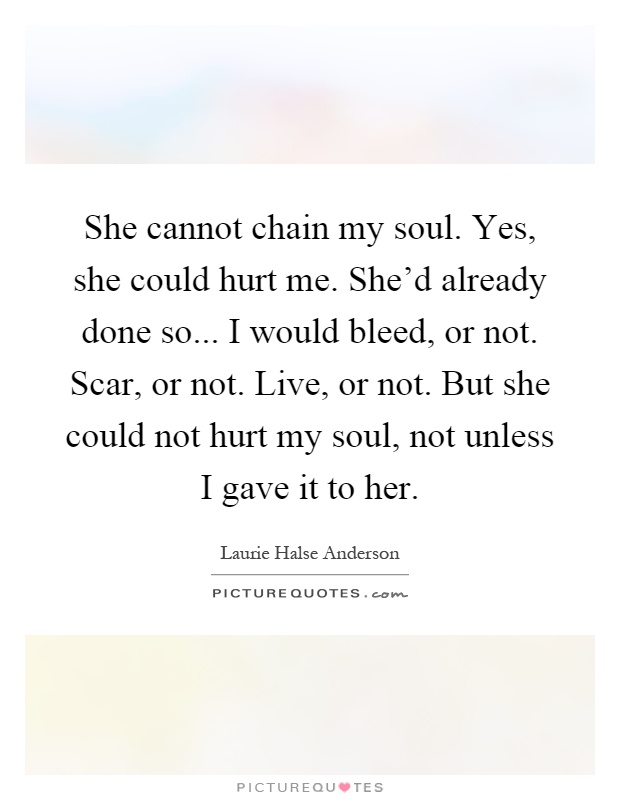 She cannot chain my soul. Yes, she could hurt me. She'd already done so... I would bleed, or not. Scar, or not. Live, or not. But she could not hurt my soul, not unless I gave it to her Picture Quote #1