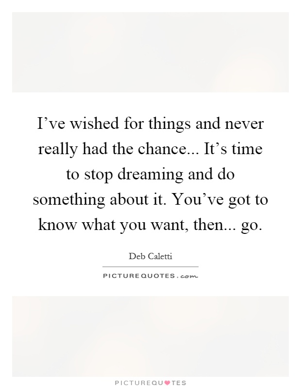 I've wished for things and never really had the chance... It's time to stop dreaming and do something about it. You've got to know what you want, then... go Picture Quote #1