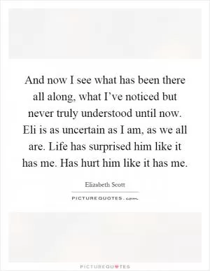 And now I see what has been there all along, what I’ve noticed but never truly understood until now. Eli is as uncertain as I am, as we all are. Life has surprised him like it has me. Has hurt him like it has me Picture Quote #1