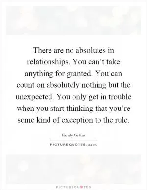 There are no absolutes in relationships. You can’t take anything for granted. You can count on absolutely nothing but the unexpected. You only get in trouble when you start thinking that you’re some kind of exception to the rule Picture Quote #1