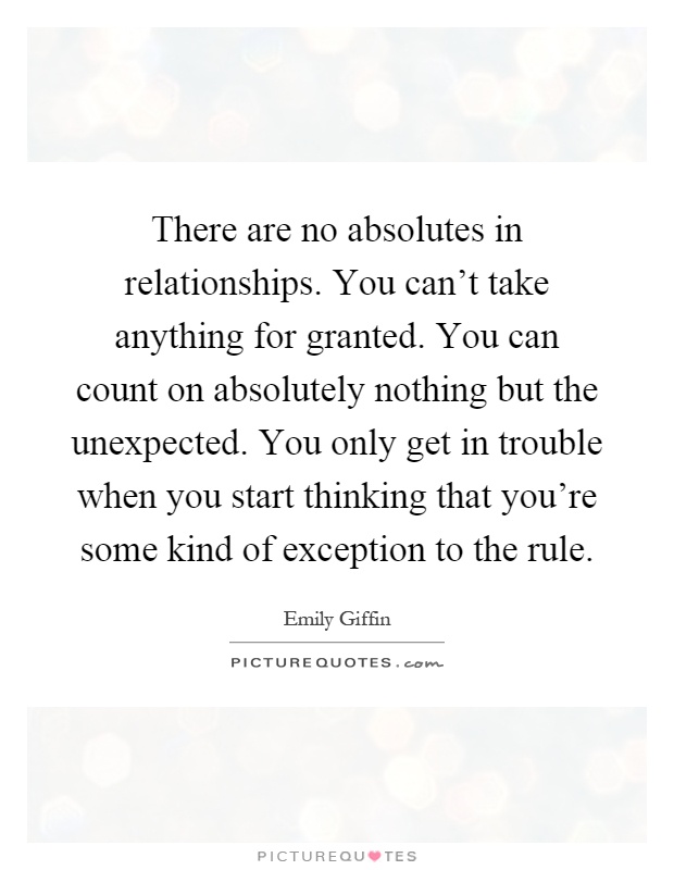 There are no absolutes in relationships. You can't take anything for granted. You can count on absolutely nothing but the unexpected. You only get in trouble when you start thinking that you're some kind of exception to the rule Picture Quote #1