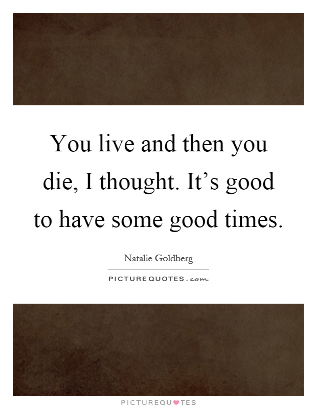 You live and then you die, I thought. It's good to have some good times Picture Quote #1