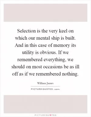 Selection is the very keel on which our mental ship is built. And in this case of memory its utility is obvious. If we remembered everything, we should on most occasions be as ill off as if we remembered nothing Picture Quote #1