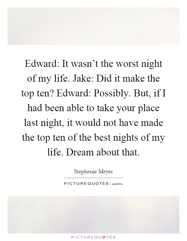 Edward: It wasn't the worst night of my life. Jake: Did it make the top ten? Edward: Possibly. But, if I had been able to take your place last night, it would not have made the top ten of the best nights of my life. Dream about that Picture Quote #1