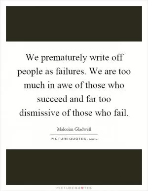 We prematurely write off people as failures. We are too much in awe of those who succeed and far too dismissive of those who fail Picture Quote #1