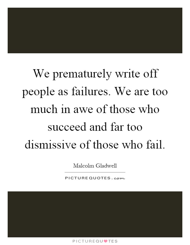 We prematurely write off people as failures. We are too much in awe of those who succeed and far too dismissive of those who fail Picture Quote #1