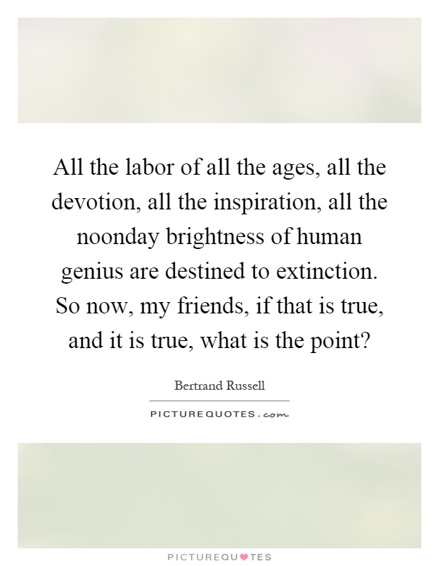 All the labor of all the ages, all the devotion, all the inspiration, all the noonday brightness of human genius are destined to extinction. So now, my friends, if that is true, and it is true, what is the point? Picture Quote #1