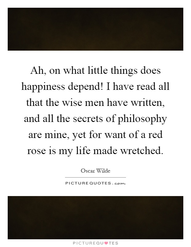 Ah, on what little things does happiness depend! I have read all that the wise men have written, and all the secrets of philosophy are mine, yet for want of a red rose is my life made wretched Picture Quote #1