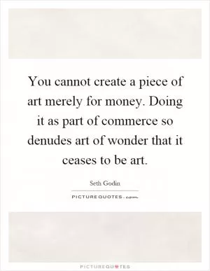 You cannot create a piece of art merely for money. Doing it as part of commerce so denudes art of wonder that it ceases to be art Picture Quote #1