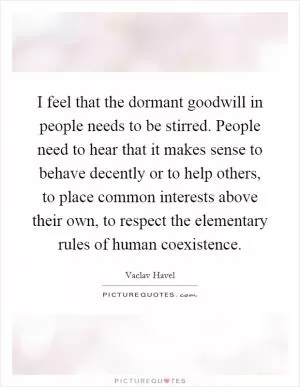I feel that the dormant goodwill in people needs to be stirred. People need to hear that it makes sense to behave decently or to help others, to place common interests above their own, to respect the elementary rules of human coexistence Picture Quote #1