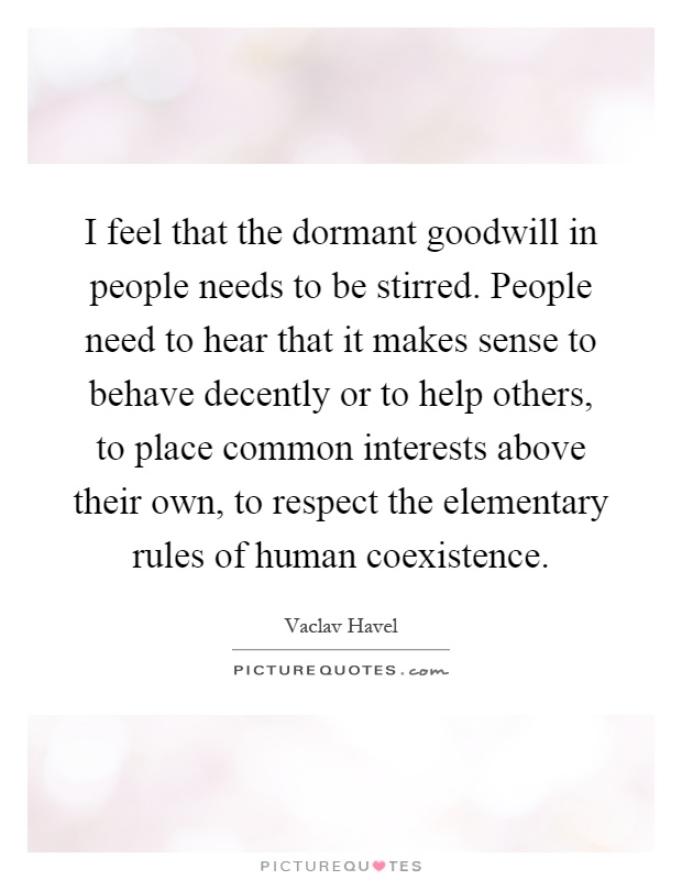I feel that the dormant goodwill in people needs to be stirred. People need to hear that it makes sense to behave decently or to help others, to place common interests above their own, to respect the elementary rules of human coexistence Picture Quote #1