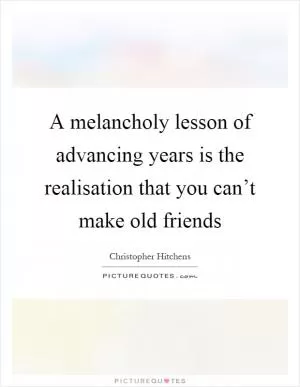 A melancholy lesson of advancing years is the realisation that you can’t make old friends Picture Quote #1