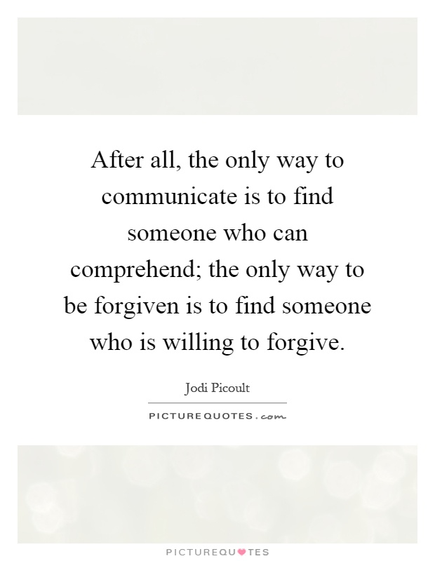 After all, the only way to communicate is to find someone who can comprehend; the only way to be forgiven is to find someone who is willing to forgive Picture Quote #1