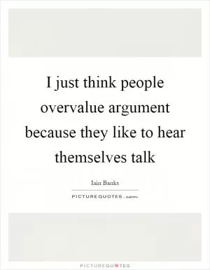 I just think people overvalue argument because they like to hear themselves talk Picture Quote #1