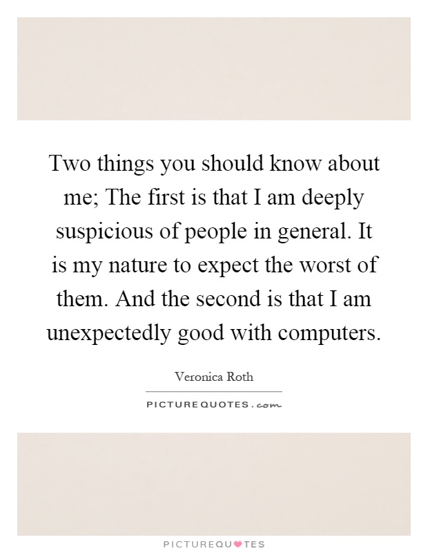 Two things you should know about me; The first is that I am deeply suspicious of people in general. It is my nature to expect the worst of them. And the second is that I am unexpectedly good with computers Picture Quote #1
