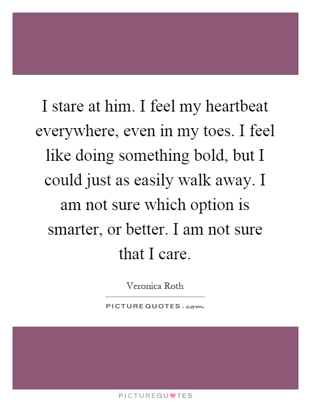 I stare at him. I feel my heartbeat everywhere, even in my toes. I feel like doing something bold, but I could just as easily walk away. I am not sure which option is smarter, or better. I am not sure that I care Picture Quote #1