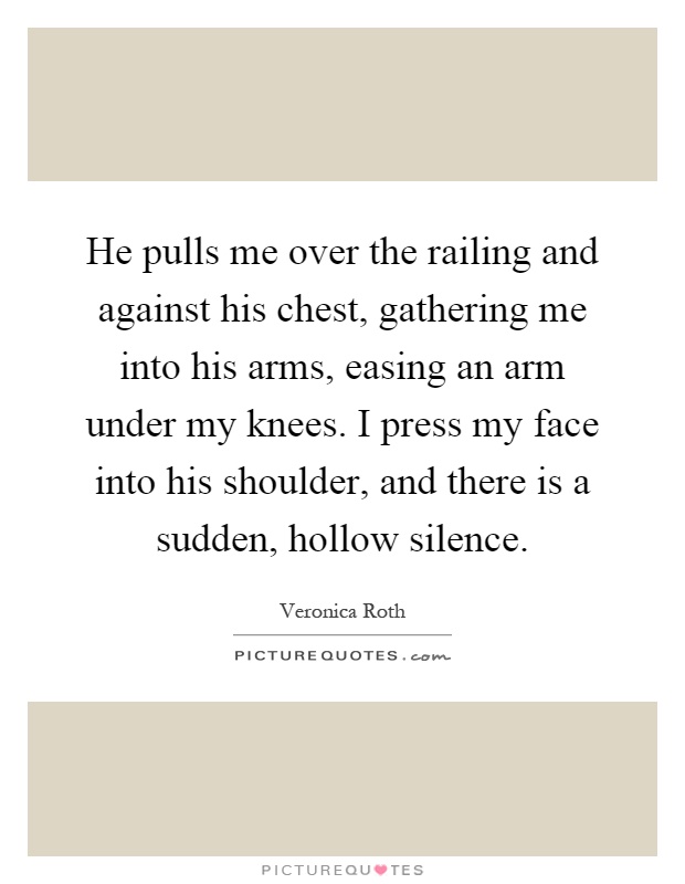 He pulls me over the railing and against his chest, gathering me into his arms, easing an arm under my knees. I press my face into his shoulder, and there is a sudden, hollow silence Picture Quote #1