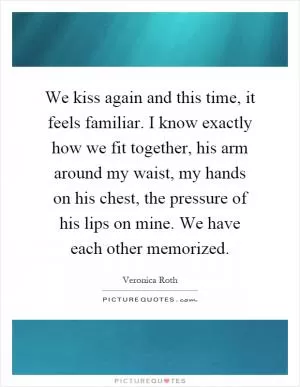 We kiss again and this time, it feels familiar. I know exactly how we fit together, his arm around my waist, my hands on his chest, the pressure of his lips on mine. We have each other memorized Picture Quote #1