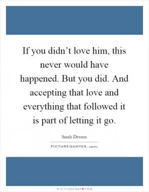 If you didn’t love him, this never would have happened. But you did. And accepting that love and everything that followed it is part of letting it go Picture Quote #1