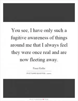 You see, I have only such a fugitive awareness of things around me that I always feel they were once real and are now fleeting away Picture Quote #1