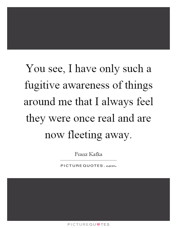 You see, I have only such a fugitive awareness of things around me that I always feel they were once real and are now fleeting away Picture Quote #1