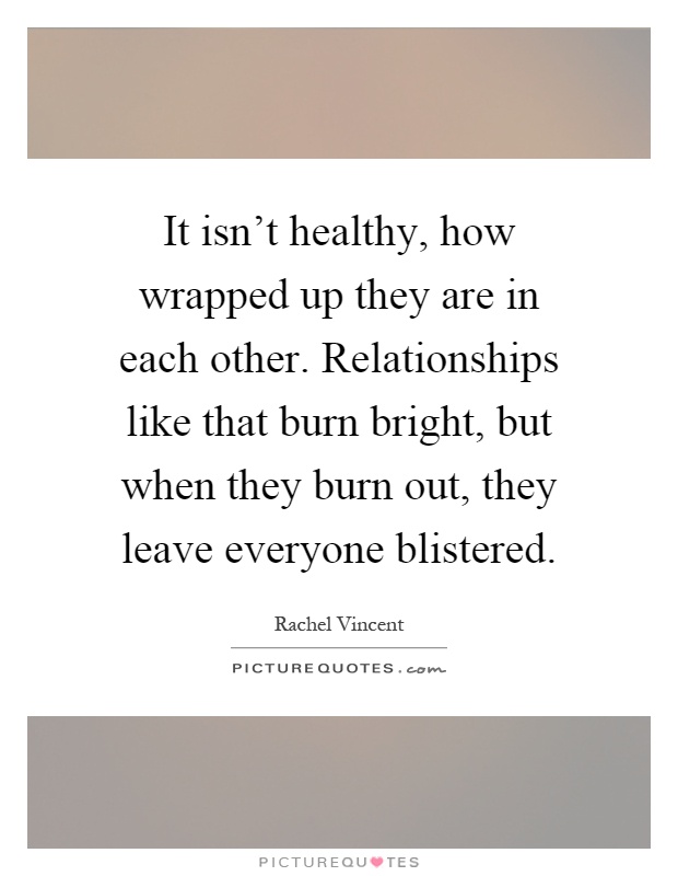It isn't healthy, how wrapped up they are in each other. Relationships like that burn bright, but when they burn out, they leave everyone blistered Picture Quote #1