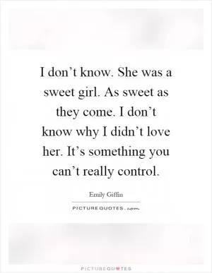 I don’t know. She was a sweet girl. As sweet as they come. I don’t know why I didn’t love her. It’s something you can’t really control Picture Quote #1