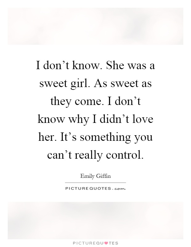 I don't know. She was a sweet girl. As sweet as they come. I don't know why I didn't love her. It's something you can't really control Picture Quote #1
