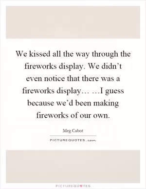 We kissed all the way through the fireworks display. We didn’t even notice that there was a fireworks display… …I guess because we’d been making fireworks of our own Picture Quote #1