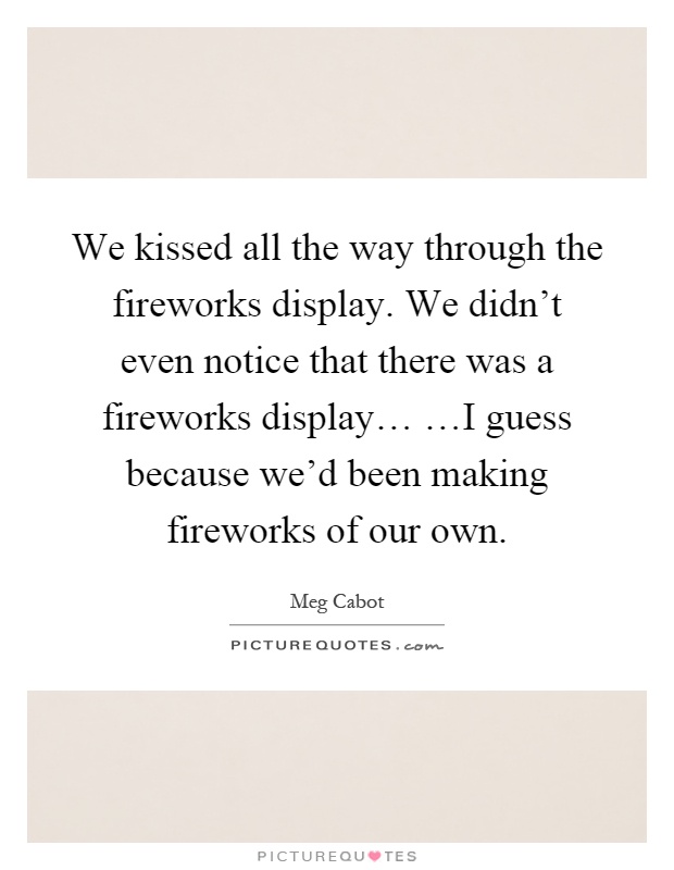 We kissed all the way through the fireworks display. We didn't even notice that there was a fireworks display… …I guess because we'd been making fireworks of our own Picture Quote #1