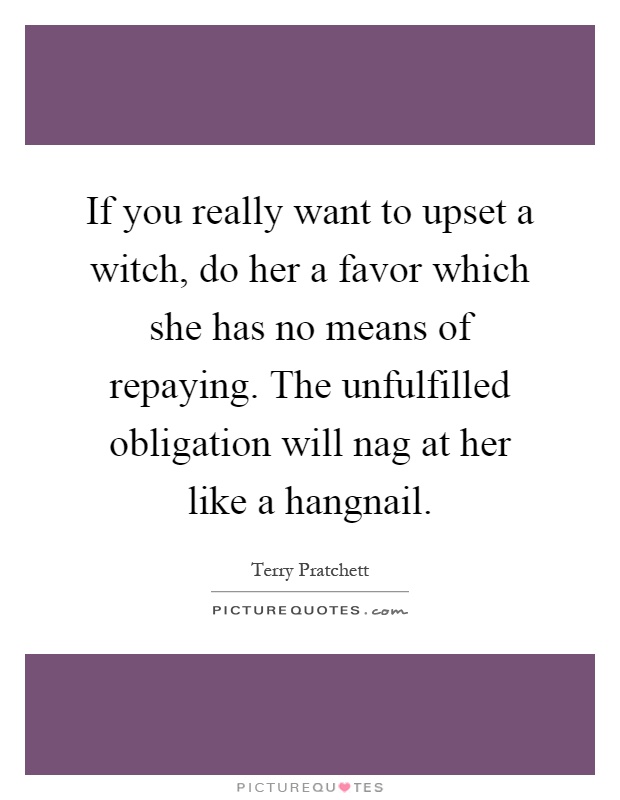 If you really want to upset a witch, do her a favor which she has no means of repaying. The unfulfilled obligation will nag at her like a hangnail Picture Quote #1