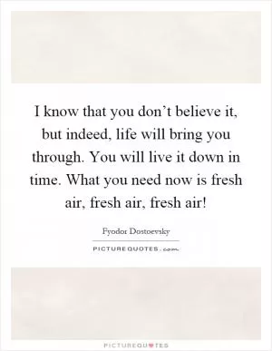 I know that you don’t believe it, but indeed, life will bring you through. You will live it down in time. What you need now is fresh air, fresh air, fresh air! Picture Quote #1