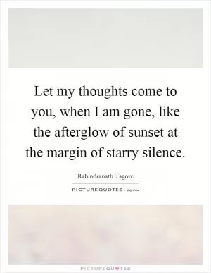 Let my thoughts come to you, when I am gone, like the afterglow of sunset at the margin of starry silence Picture Quote #1