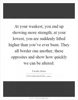 At your weakest, you end up showing more strength; at your lowest, you are suddenly lifted higher than you’ve ever been. They all border one another, these opposites and show how quickly we can be altered Picture Quote #1