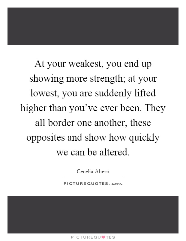 At your weakest, you end up showing more strength; at your lowest, you are suddenly lifted higher than you've ever been. They all border one another, these opposites and show how quickly we can be altered Picture Quote #1