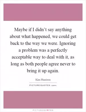 Maybe if I didn’t say anything about what happened, we could get back to the way we were. Ignoring a problem was a perfectly acceptable way to deal with it, as long as both people agree never to bring it up again Picture Quote #1
