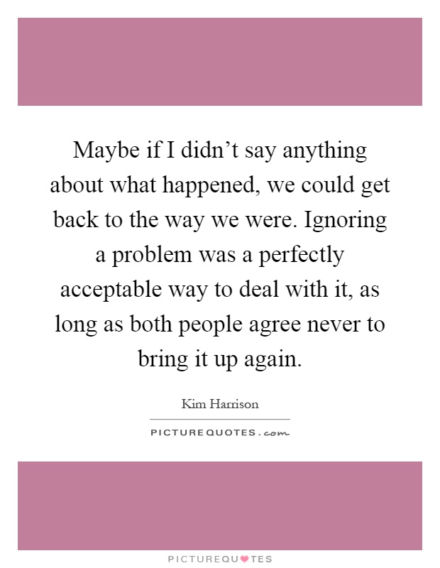 Maybe if I didn't say anything about what happened, we could get back to the way we were. Ignoring a problem was a perfectly acceptable way to deal with it, as long as both people agree never to bring it up again Picture Quote #1