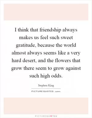 I think that friendship always makes us feel such sweet gratitude, because the world almost always seems like a very hard desert, and the flowers that grow there seem to grow against such high odds Picture Quote #1