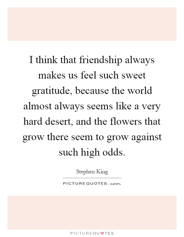 I think that friendship always makes us feel such sweet gratitude, because the world almost always seems like a very hard desert, and the flowers that grow there seem to grow against such high odds Picture Quote #1