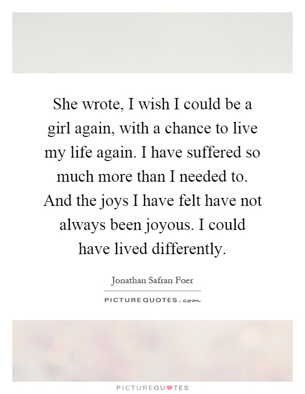 She wrote, I wish I could be a girl again, with a chance to live my life again. I have suffered so much more than I needed to. And the joys I have felt have not always been joyous. I could have lived differently Picture Quote #1