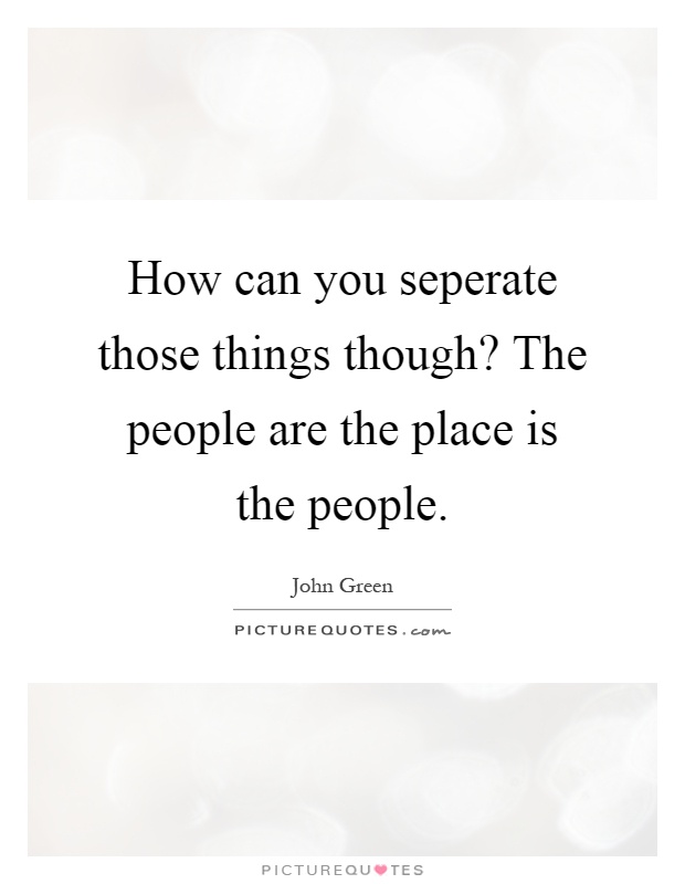 How can you seperate those things though? The people are the place is the people Picture Quote #1
